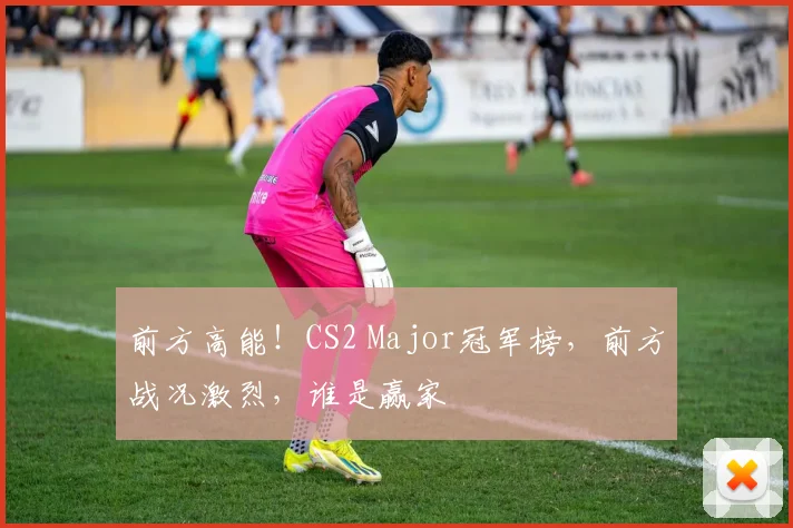 前方高能！CS2 Major冠军榜，前方战况激烈，谁是赢家