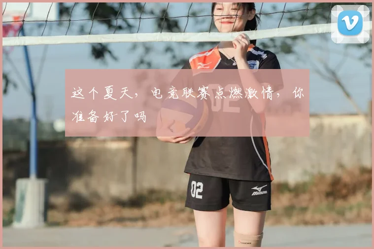 这个夏天，电竞联赛点燃激情，你准备好了吗
