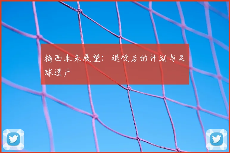 梅西未来展望:退役后的计划与足球遗产