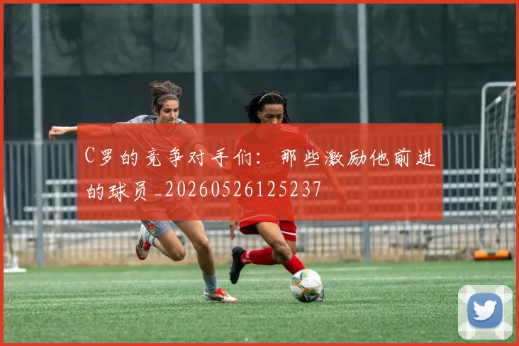 C罗的竞争对手们：那些激励他前进的球员_20260526125237